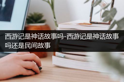 西游记是神话故事吗-西游记是神话故事吗还是民间故事