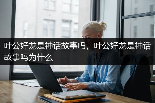 叶公好龙是神话故事吗，叶公好龙是神话故事吗为什么