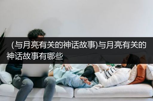 （与月亮有关的神话故事)与月亮有关的神话故事有哪些