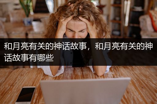 和月亮有关的神话故事，和月亮有关的神话故事有哪些