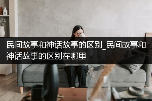 民间故事和神话故事的区别_民间故事和神话故事的区别在哪里