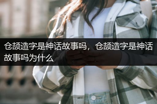 仓颉造字是神话故事吗，仓颉造字是神话故事吗为什么