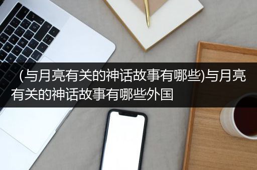 （与月亮有关的神话故事有哪些)与月亮有关的神话故事有哪些外国