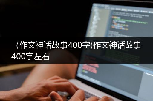 （作文神话故事400字)作文神话故事400字左右