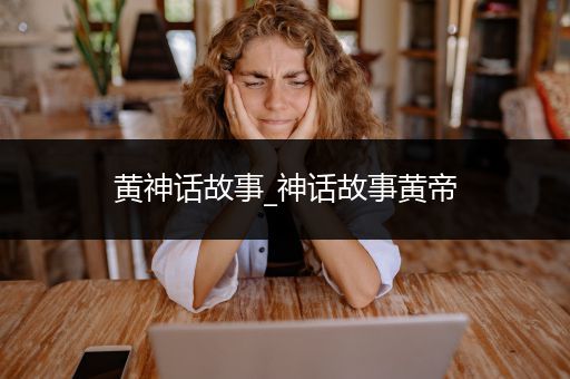 黄神话故事_神话故事黄帝